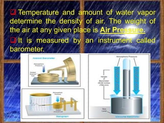  Temperature and amount of water vapor
determine the density of air. The weight of
the air at any given place is
 It is measured by an instrument called
barometer.
 
