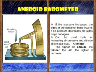 Aneroid barometer

          If the pressure increases, the
         sides of the container bend inward.
         If air pressure decreases the sides
         bulge out again.
          Can be used both for
         measuring air pressure and altitude
         above sea level. – Altimeter
              The higher the altitude, the
         thinner the air, the lighter it
         becomes.
 