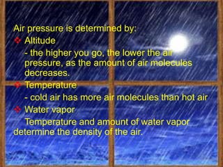 Air pressure is determined by:
 Altitude
   - the higher you go, the lower the air
   pressure, as the amount of air molecules
   decreases.
 Temperature
   - cold air has more air molecules than hot air
 Water vapor
   Temperature and amount of water vapor
determine the density of the air.
 