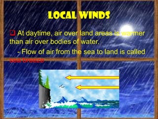 Local winds
 At daytime, air over land areas is warmer
than air over bodies of water.
   - Flow of air from the sea to land is called
sea breeze
 