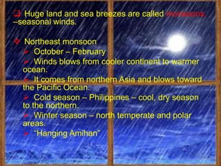  Huge land and sea breezes are called monsoons.
–seasonal winds.

 Northeast monsoon
   October – February
   Winds blows from cooler continent to warmer
  ocean.
   It comes from northern Asia and blows toward
  the Pacific Ocean.
   Cold season – Philippines – cool, dry season
  to the northern.
   Winter season – north temperate and polar
  areas.
   “Hanging Amihan”
 