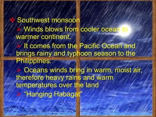  Southwest monsoon
  Winds blows from cooler ocean to
 warmer continent.
  It comes from the Pacific Ocean and
 brings rainy and typhoon season to the
 Philippines.
  Oceans winds bring in warm, moist air,
 therefore heavy rains and warm
 temperatures over the land
  “Hanging Habagat”
 