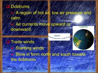  Doldrums
   A region of hot air, low air pressure and
  calm.
   Air currents move upward or
  downward.

 Trade winds
   Slanting winds
   Blow in form north and south toward
  the doldrums
 