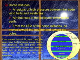  Horse latitudes
     A regions of high pressure between the trade
    wind belts and westerlies.
     Air that rises in the doldrums sinks to the
    earth.
     From the HPA of the horse latitudes, air
    moves toward the equator and toward the
    poles.
If the equator has a LPA due to heat, the
poles have high pressure areas due to
their coldness. The cold polar winds
move toward the sub-polar low pressure
belts, turn to the east, according to
ferrel’s law, and become the polar
easterlies.
 