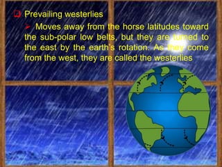  Prevailing westerlies
   Moves away from the horse latitudes toward
  the sub-polar low belts, but they are turned to
  the east by the earth’s rotation. As they come
  from the west, they are called the westerlies
 