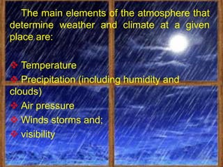 The main elements of the atmosphere that
determine weather and climate at a given
place are:

 Temperature
 Precipitation (including humidity and
clouds)
 Air pressure
 Winds storms and;
 visibility
 