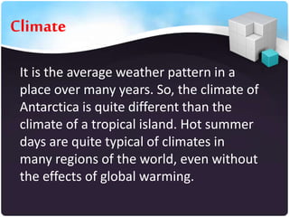 Climate
It is the average weather pattern in a
place over many years. So, the climate of
Antarctica is quite different than the
climate of a tropical island. Hot summer
days are quite typical of climates in
many regions of the world, even without
the effects of global warming.

 