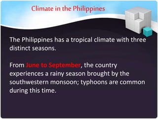 Climate in the Philippines
The Philippines has a tropical climate with three
distinct seasons.
From June to September, the country
experiences a rainy season brought by the
southwestern monsoon; typhoons are common
during this time.

 