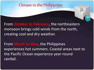 Climate in the Philippines

From October to February, the northeastern
monsoon brings cold winds from the north,
creating cool and dry weather.
From March to May, the Philippines
experiences hot summers. Coastal areas next to
the Pacific Ocean experience year-round
rainfall.

 