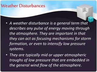 Weather Disturbances
• A weather disturbance is a general term that
describes any pulse of energy moving through
the atmosphere. They are important in that
they can act as focusing mechanisms for storm
formation, or even to intensify low pressure
systems.
• They are typically mid or upper atmospheric
troughs of low pressure that are embedded in
the general wind flow of the atmosphere.

 