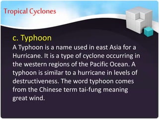 • Tropical Cyclones
c. Typhoon
A Typhoon is a name used in east Asia for a
Hurricane. It is a type of cyclone occurring in
the western regions of the Pacific Ocean. A
typhoon is similar to a hurricane in levels of
destructiveness. The word typhoon comes
from the Chinese term tai-fung meaning
great wind.

 