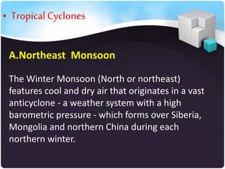 • Tropical Cyclones
A.Northeast Monsoon
The Winter Monsoon (North or northeast)
features cool and dry air that originates in a vast
anticyclone - a weather system with a high
barometric pressure - which forms over Siberia,
Mongolia and northern China during each
northern winter.

 