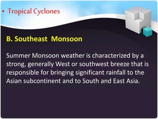 • Tropical Cyclones
B. Southeast Monsoon
Summer Monsoon weather is characterized by a
strong, generally West or southwest breeze that is
responsible for bringing significant rainfall to the
Asian subcontinent and to South and East Asia.

 