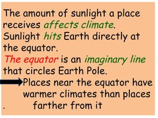 The amount of sunlight a place 
receives affects climate. 
Sunlight hits Earth directly at 
the equator. 
The equator is an imaginary line 
that circles Earth Pole. 
Places near the equator have 
warmer climates than places 
. farther from it 
 