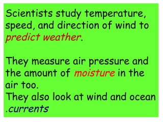 Scientists study temperature, 
speed, and direction of wind to 
predict weather. 
They measure air pressure and 
the amount of moisture in the 
air too. 
They also look at wind and ocean 
.currents 
 