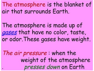The atmosphere is the blanket of 
air that surrounds Earth. 
The atmosphere is made up of 
gases that have no color, taste, 
or odor.These gases have weight. 
The air pressure : when the 
weight of the atmosphere 
presses . down on Earth 
 