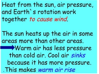 Heat from the sun, air pressure, 
and Earth`s rotation work 
together to cause wind. 
The sun heats up the air in some 
areas more than other areas. 
Warm air has less pressure 
than cold air. Cool air sinks 
because it has more pressure. 
.This makes warm air rise 
 