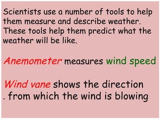 Scientists use a number of tools to help 
them measure and describe weather. 
These tools help them predict what the 
weather will be like. 
Anemometer measures wind speed 
Wind vane shows the direction 
from . which the wind is blowing 
 