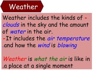 Weather 
Weather includes the kinds of - 
clouds in the sky and the amount 
of water in the air. 
-It includes the air temperature 
.and how the wind is blowing 
Weather is what the air is like in 
.a place at a single moment 
 