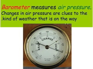 Barometer measures air pressure. 
Changes in air pressure are clues to the 
kind of . weather that is on the way 
 