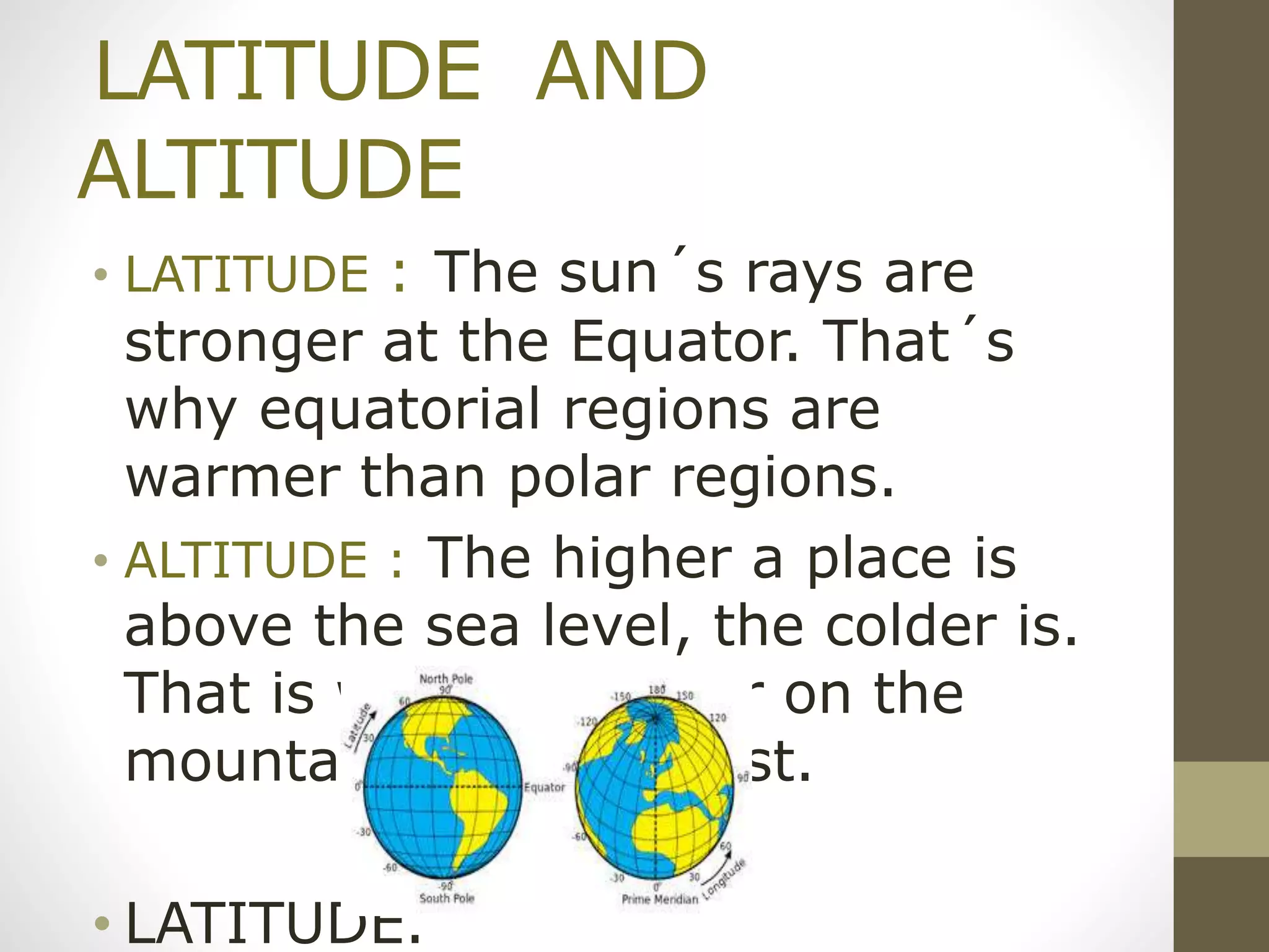 LATITUDE AND
ALTITUDE
• LATITUDE : The sun´s rays are
stronger at the Equator. That´s
why equatorial regions are
warmer than polar regions.
• ALTITUDE : The higher a place is
above the sea level, the colder is.
That is why it is colder on the
mountains that in coast.
• LATITUDE.
 