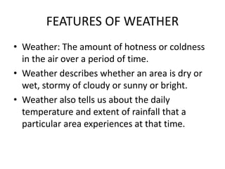FEATURES OF WEATHER
• Weather: The amount of hotness or coldness
in the air over a period of time.
• Weather describes whether an area is dry or
wet, stormy of cloudy or sunny or bright.
• Weather also tells us about the daily
temperature and extent of rainfall that a
particular area experiences at that time.
 