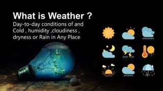 What is Weather ?
Day-to-day conditions of and
Cold , humidity ,cloudiness ,
dryness or Rain in Any Place
 