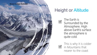 Height or Altitude
The Earth is
Surrounded by the
Atmosphere. High
above Earth’s surface
the atmosphere is
quite cold.
This is why it is colder
in Mountains that
nearer to the coast
Snow in Gilgit-Baltistan
 