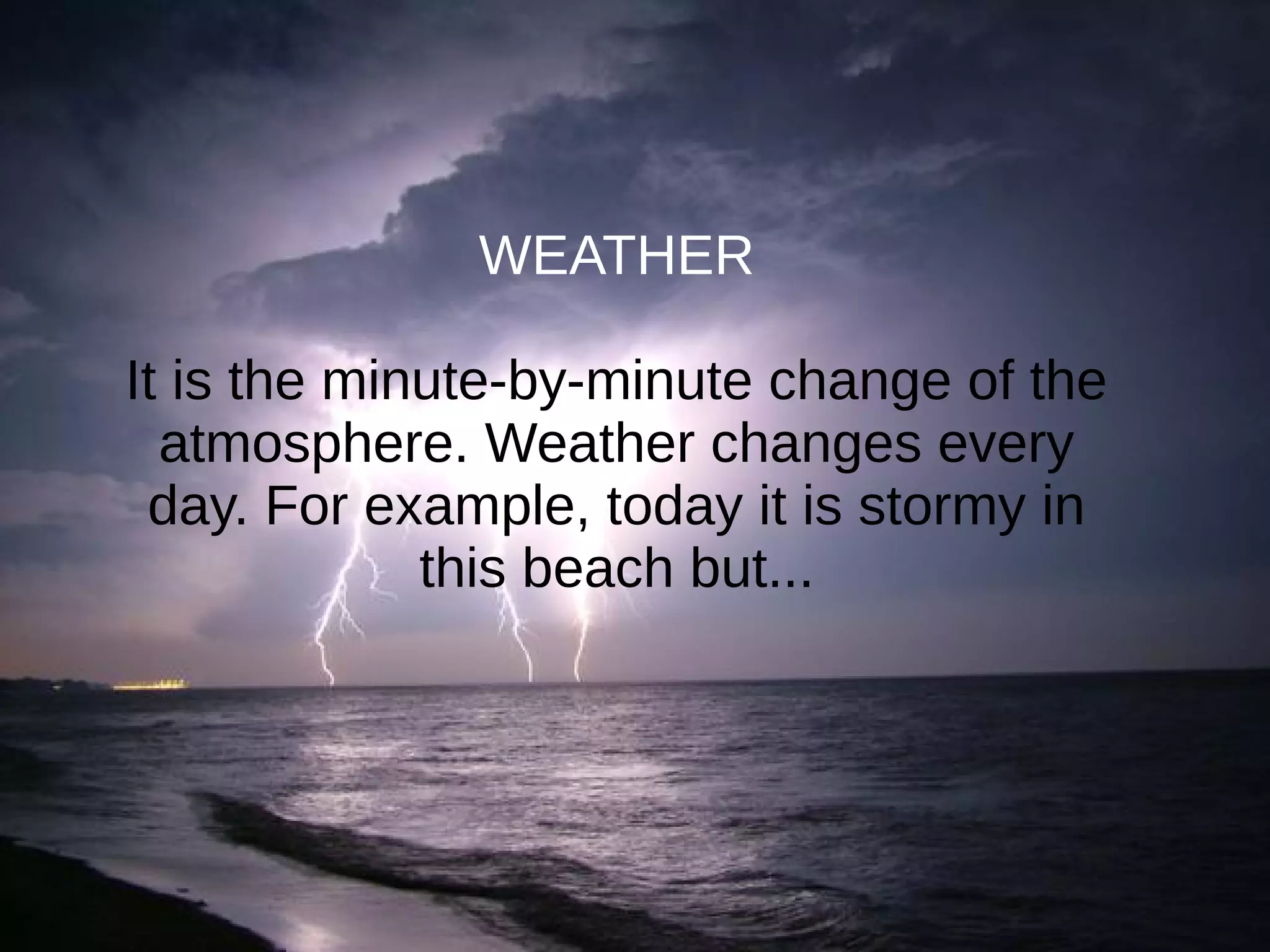 WEATHER
It is the minute-by-minute change of the
atmosphere. Weather changes every
day. For example, today it is stormy in
this beach but...
 