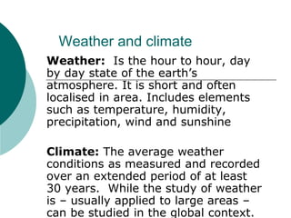 Weather and climate
Weather: Is the hour to hour, day
by day state of the earth’s
atmosphere. It is short and often
localised in area. Includes elements
such as temperature, humidity,
precipitation, wind and sunshine
Climate: The average weather
conditions as measured and recorded
over an extended period of at least
30 years. While the study of weather
is – usually applied to large areas –
can be studied in the global context.
 