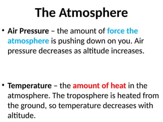 The Atmosphere
• Air Pressure – the amount of force the
atmosphere is pushing down on you. Air
pressure decreases as altitude increases.
• Temperature – the amount of heat in the
atmosphere. The troposphere is heated from
the ground, so temperature decreases with
altitude.
 