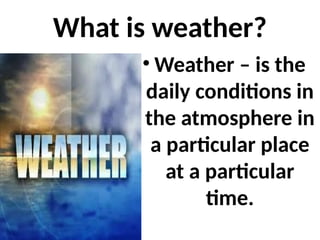 What is weather?
• Weather – is the
daily conditions in
the atmosphere in
a particular place
at a particular
time.
 