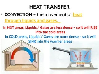 HEAT TRANSFER
• CONVECTION – the movement of heat
through liquids and gases.
In HOT areas, Liquids / Gases are less dense – so it will RISE
into the cold areas
In COLD areas, Liquids / Gases are more dense – so it will
SINK into the warmer areas
 
