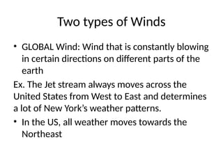 Two types of Winds
• GLOBAL Wind: Wind that is constantly blowing
in certain directions on different parts of the
earth
Ex. The Jet stream always moves across the
United States from West to East and determines
a lot of New York’s weather patterns.
• In the US, all weather moves towards the
Northeast
 