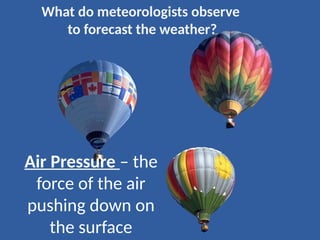 Air Pressure – the
force of the air
pushing down on
the surface
What do meteorologists observe
to forecast the weather?
 