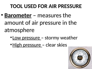 TOOL USED FOR AIR PRESSURE
• Barometer – measures the
amount of air pressure in the
atmosphere
•Low pressure – stormy weather
•High pressure – clear skies
 