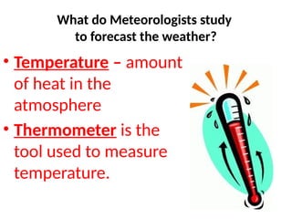 • Temperature – amount
of heat in the
atmosphere
• Thermometer is the
tool used to measure
temperature.
What do Meteorologists study
to forecast the weather?
 