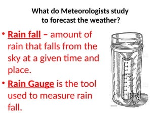 • Rain fall – amount of
rain that falls from the
sky at a given time and
place.
• Rain Gauge is the tool
used to measure rain
fall.
What do Meteorologists study
to forecast the weather?
 