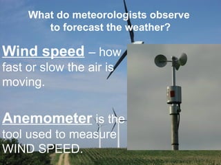 What do meteorologists observe
to forecast the weather?
Wind speed – how
fast or slow the air is
moving.
Anemometer is the
tool used to measure
WIND SPEED.
 