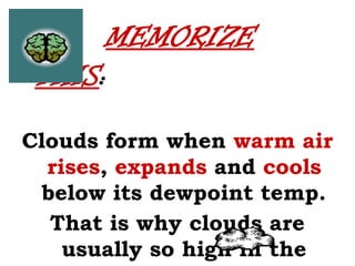 MEMORIZE
THIS:
Clouds form when warm air
rises, expands and cools
below its dewpoint temp.
That is why clouds are
usually so high in the
 
