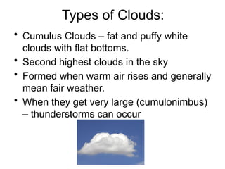 Types of Clouds:
• Cumulus Clouds – fat and puffy white
clouds with flat bottoms.
• Second highest clouds in the sky
• Formed when warm air rises and generally
mean fair weather.
• When they get very large (cumulonimbus)
– thunderstorms can occur
 