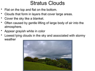 Stratus Clouds
• Flat on the top and flat on the bottom.
• Clouds that form in layers that cover large areas.
• Cover the sky like a blanket.
• Often caused by gentle lifting of large body of air into the
atmosphere.
• Appear grayish white in color
• Lowest lying clouds in the sky and associated with stormy
weather
 