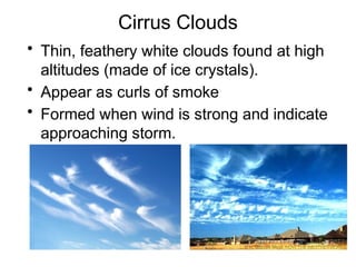 Cirrus Clouds
• Thin, feathery white clouds found at high
altitudes (made of ice crystals).
• Appear as curls of smoke
• Formed when wind is strong and indicate
approaching storm.
 