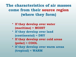 The characteristics of air masses
come from their source region
(where they form)
• If they develop over water
(maritime) = MOIST
• If they develop over land
(continental) = DRY
• If they develop over cold areas
(polar) = COOL
• If they develop over warm areas
(tropical) = WARM
 