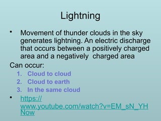 Lightning
• Movement of thunder clouds in the sky
generates lightning. An electric discharge
that occurs between a positively charged
area and a negatively charged area
Can occur:
1. Cloud to cloud
2. Cloud to earth
3. In the same cloud
• https://
www.youtube.com/watch?v=EM_sN_YH
Now
 