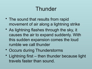 Thunder
• The sound that results from rapid
movement of air along a lightning strike
• As lightning flashes through the sky, it
causes the air to expand suddenly. With
this sudden expansion comes the loud
rumble we call thunder
• Occurs during Thunderstorms
• Lightning first – then thunder because light
travels faster than sound.
 