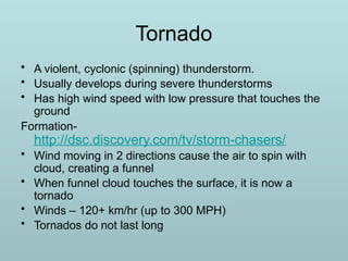 Tornado
• A violent, cyclonic (spinning) thunderstorm.
• Usually develops during severe thunderstorms
• Has high wind speed with low pressure that touches the
ground
Formation-
http://dsc.discovery.com/tv/storm-chasers/
• Wind moving in 2 directions cause the air to spin with
cloud, creating a funnel
• When funnel cloud touches the surface, it is now a
tornado
• Winds – 120+ km/hr (up to 300 MPH)
• Tornados do not last long
 