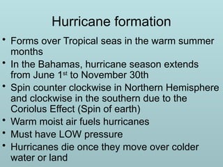 Hurricane formation
• Forms over Tropical seas in the warm summer
months
• In the Bahamas, hurricane season extends
from June 1st
to November 30th
• Spin counter clockwise in Northern Hemisphere
and clockwise in the southern due to the
Coriolus Effect (Spin of earth)
• Warm moist air fuels hurricanes
• Must have LOW pressure
• Hurricanes die once they move over colder
water or land
 