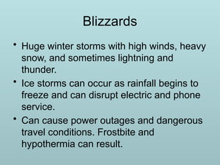 Blizzards
• Huge winter storms with high winds, heavy
snow, and sometimes lightning and
thunder.
• Ice storms can occur as rainfall begins to
freeze and can disrupt electric and phone
service.
• Can cause power outages and dangerous
travel conditions. Frostbite and
hypothermia can result.
 