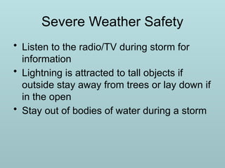 Severe Weather Safety
• Listen to the radio/TV during storm for
information
• Lightning is attracted to tall objects if
outside stay away from trees or lay down if
in the open
• Stay out of bodies of water during a storm
 